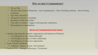 Why we don’t Communicate?
• We are Shy.
• We have fear. (Fear of Rejection…fear of getting hurt…fear of hurting someone…fear of losing
someone)
• Ego (Why Should I?)
• Arrogance (I know everything)
• Ignorance (I don’t need that)
• I am elder or senior or bigger or having more experience.
• Presumptions or assumptions
Barriers in Communication (from Sender)
• Attitude (ignoring the situation, expectancies and interests of listener)
• Unwillingness to say things differently
• Unwillingness to relate to others differently
• Unwillingness to learn new approaches
• Lack of Self-Confidence
• Authority / Status / Senior / Environment
• Lack of 3 E’s – Energy, Enthusiasm , Excitement
 