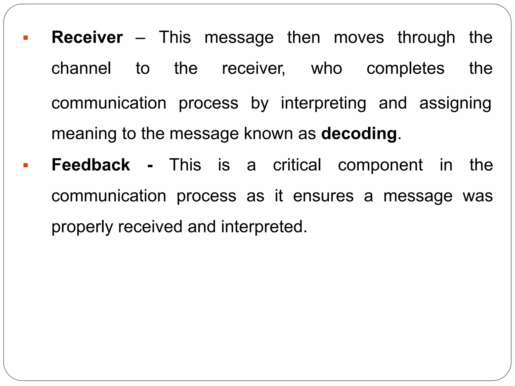  Receiver –
channel to
This message then moves through the
the receiver, who completes the
communication process by interpreting and assigning
meaning to the message known as decoding.
 Feedback - This is a critical component in the
communication process as it ensures a message was
properly received and interpreted.
 