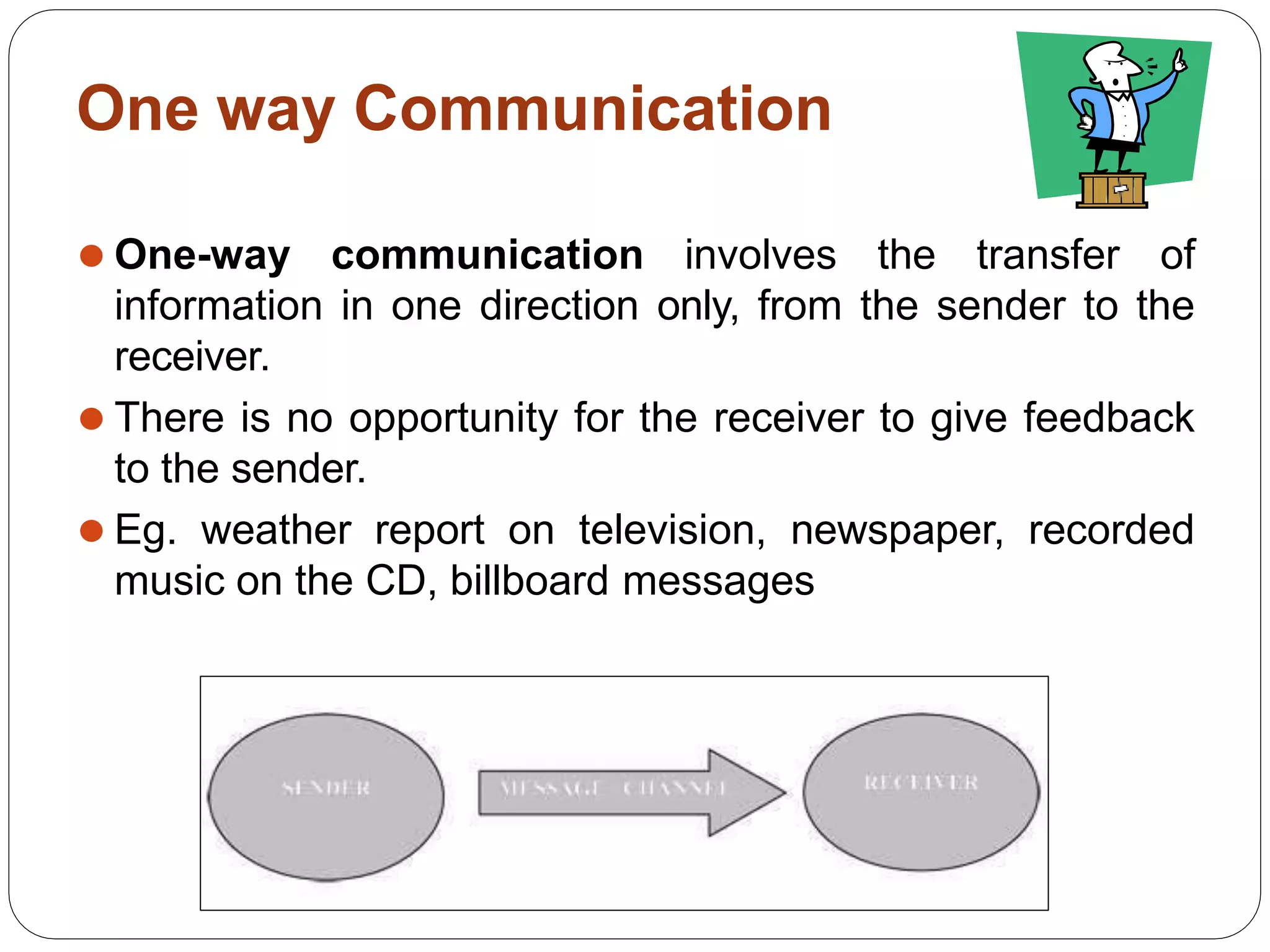 One way Communication
⚫ One-way communication involves the transfer of
information in one direction only, from the sender to the
receiver.
⚫ There is no opportunity for the receiver to give feedback
to the sender.
⚫ Eg. weather report on television, newspaper, recorded
music on the CD, billboard messages
 