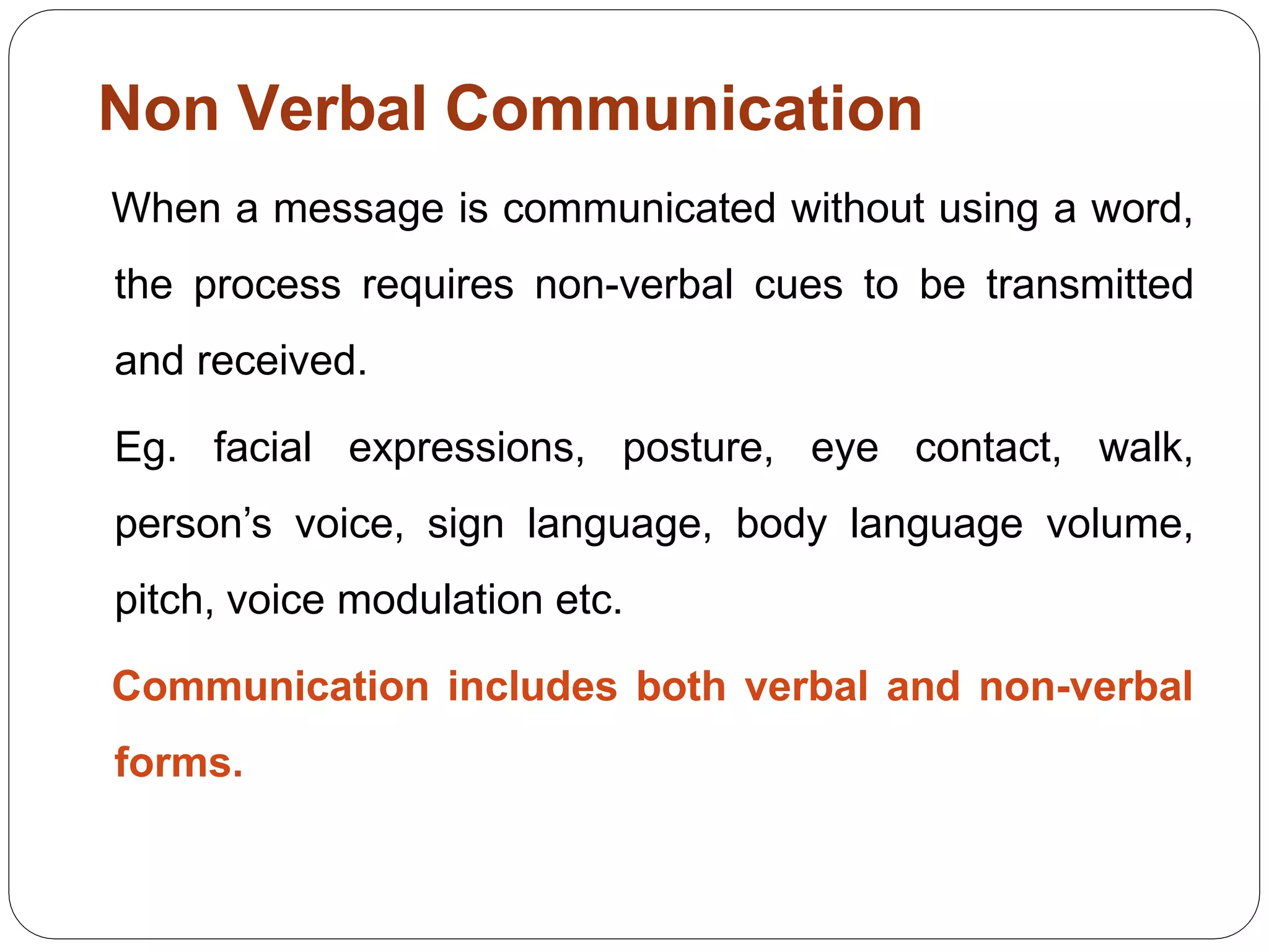 Non Verbal Communication
When a message is communicated without using a word,
the process requires non-verbal cues to be transmitted
and received.
Eg. facial expressions, posture, eye contact, walk,
person’s voice, sign language, body language volume,
pitch, voice modulation etc.
Communication includes both verbal and non-verbal
forms.
 
