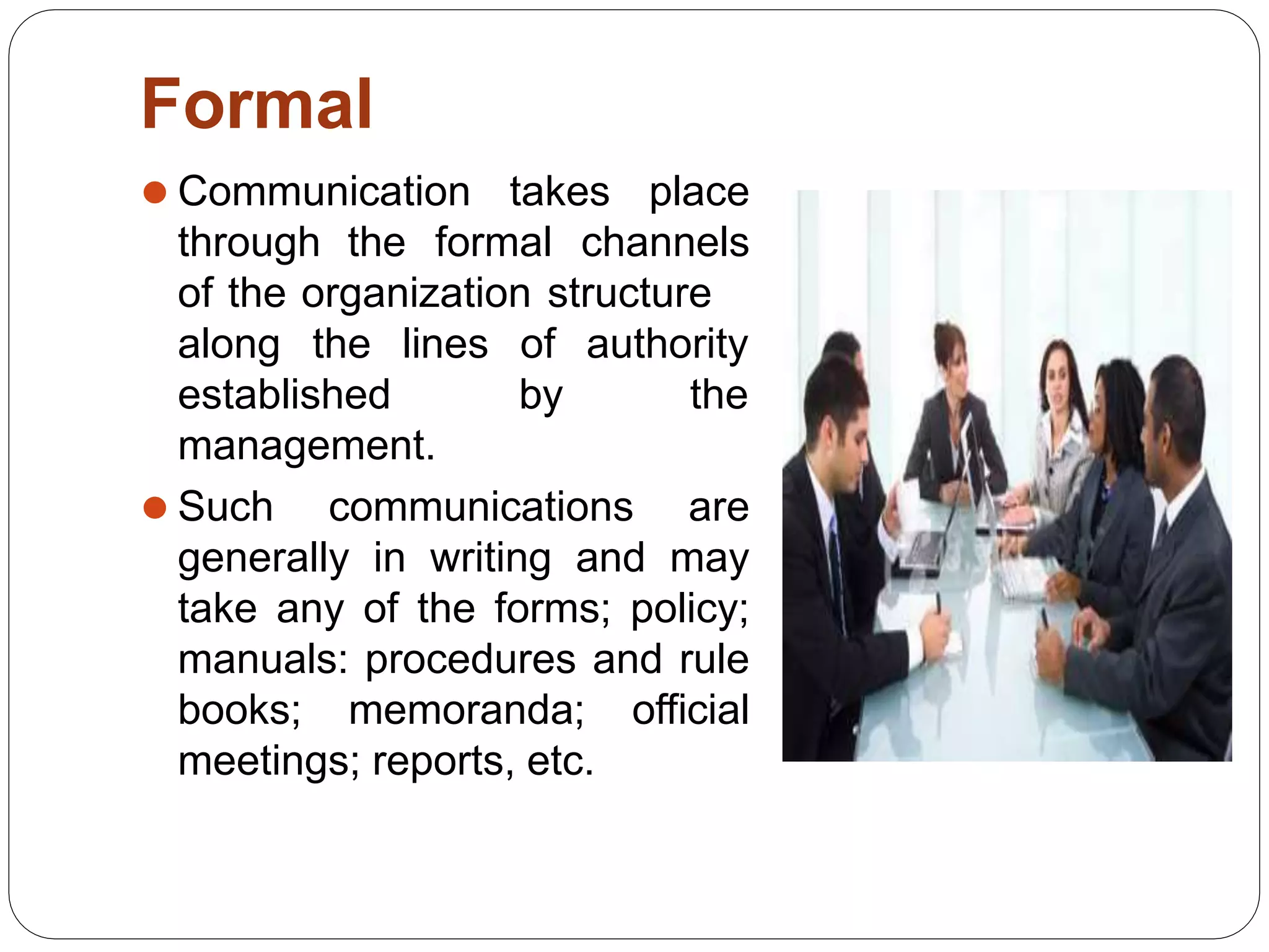 Formal
⚫ Communication takes place
through the formal channels
of the organization structure
of authority
by the
along the lines
established
management.
⚫ Such communications are
generally in writing and may
take any of the forms; policy;
manuals: procedures and rule
books; memoranda; official
meetings; reports, etc.
 