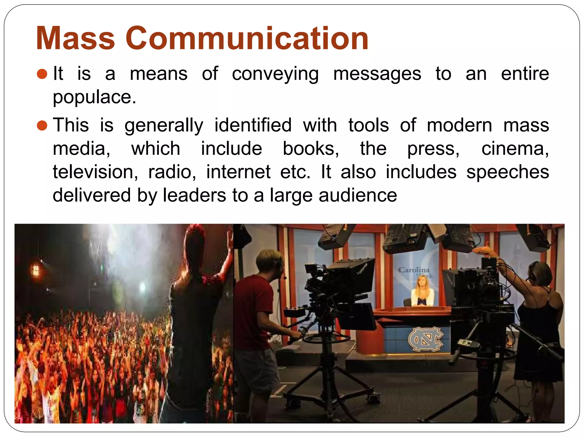 Mass Communication
⚫ It is a means of conveying messages to an entire
populace.
⚫ This is generally identified with tools of modern mass
media, which include books, the press, cinema,
television, radio, internet etc. It also includes speeches
delivered by leaders to a large audience
 
