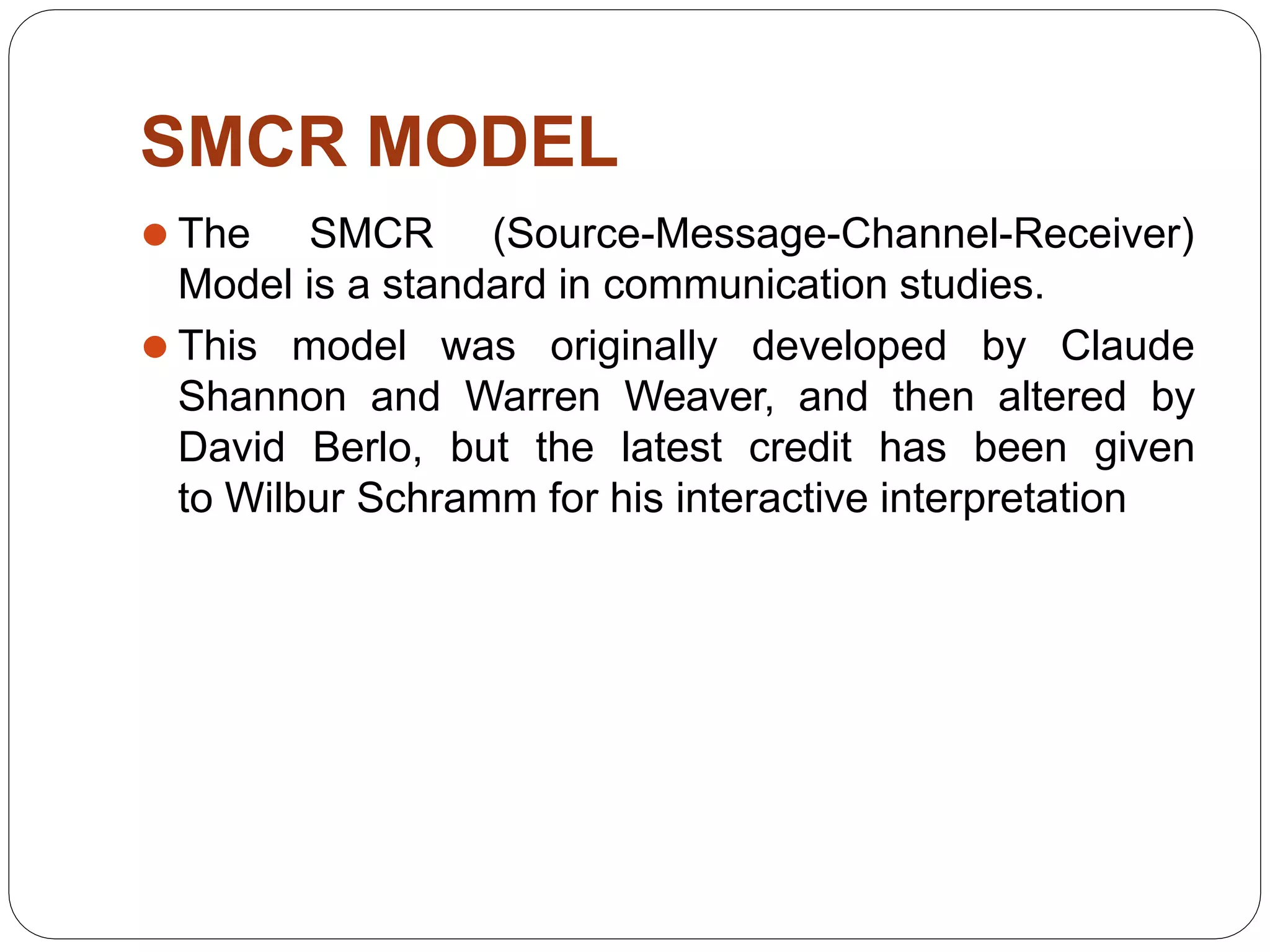 SMCR MODEL
⚫ The SMCR (Source-Message-Channel-Receiver)
Model is a standard in communication studies.
⚫ This model was originally developed by Claude
Shannon and Warren Weaver, and then altered by
David Berlo, but the latest credit has been given
to Wilbur Schramm for his interactive interpretation
 