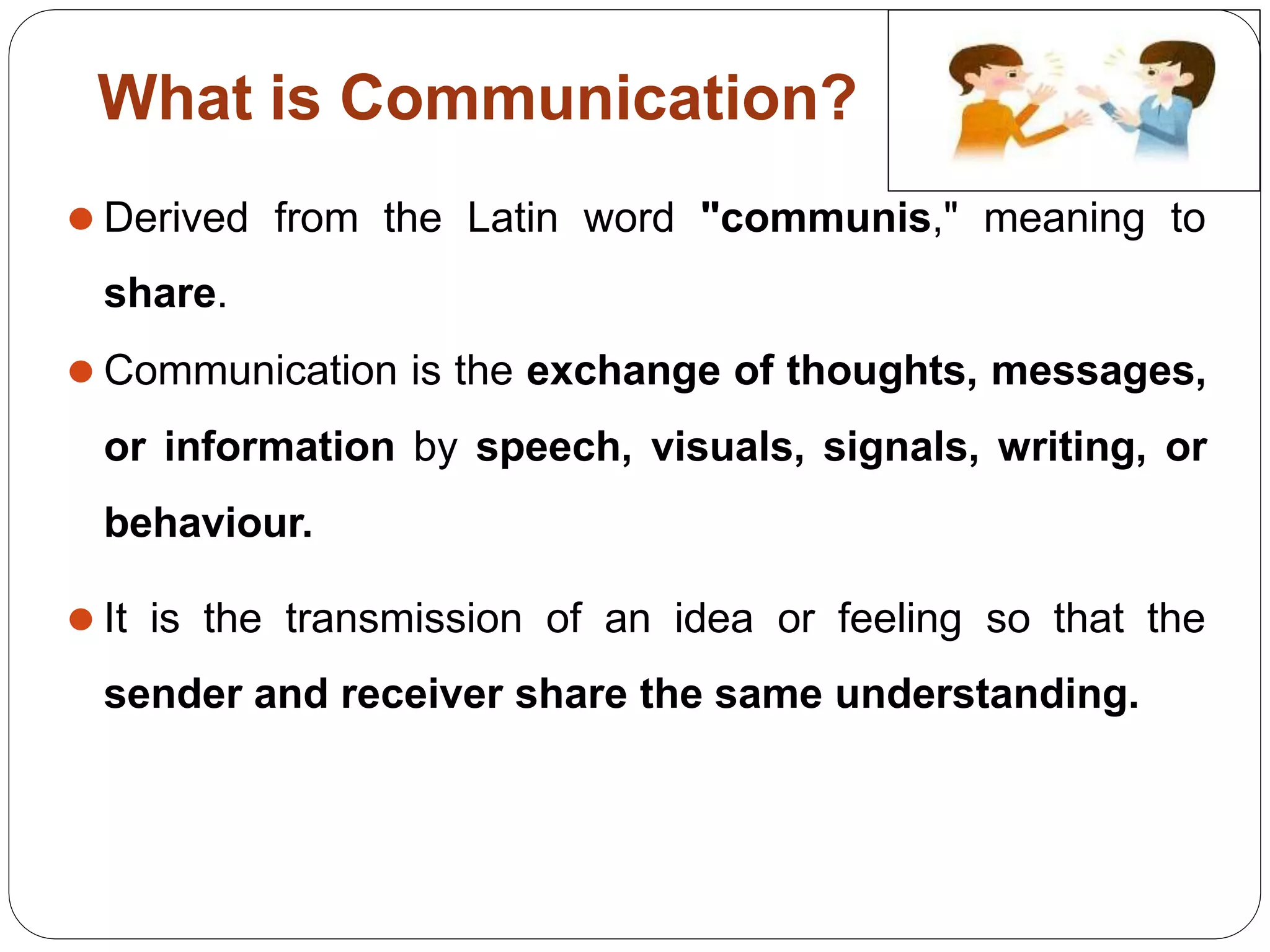 What is Communication?
⚫ Derived from the Latin word "communis," meaning to
share.
⚫ Communication is the exchange of thoughts, messages,
or information by speech, visuals, signals, writing, or
behaviour.
⚫ It is the transmission of an idea or feeling so that the
sender and receiver share the same understanding.
 