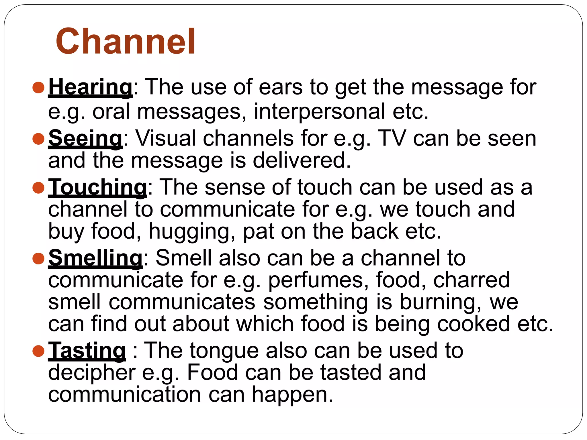 ⚫Hearing: The use of ears to get the message for
e.g. oral messages, interpersonal etc.
⚫Seeing: Visual channels for e.g. TV can be seen
and the message is delivered.
⚫Touching: The sense of touch can be used as a
channel to communicate for e.g. we touch and
buy food, hugging, pat on the back etc.
⚫Smelling: Smell also can be a channel to
communicate for e.g. perfumes, food, charred
smell communicates something is burning, we
can find out about which food is being cooked etc.
⚫Tasting : The tongue also can be used to
decipher e.g. Food can be tasted and
communication can happen.
Channel
 