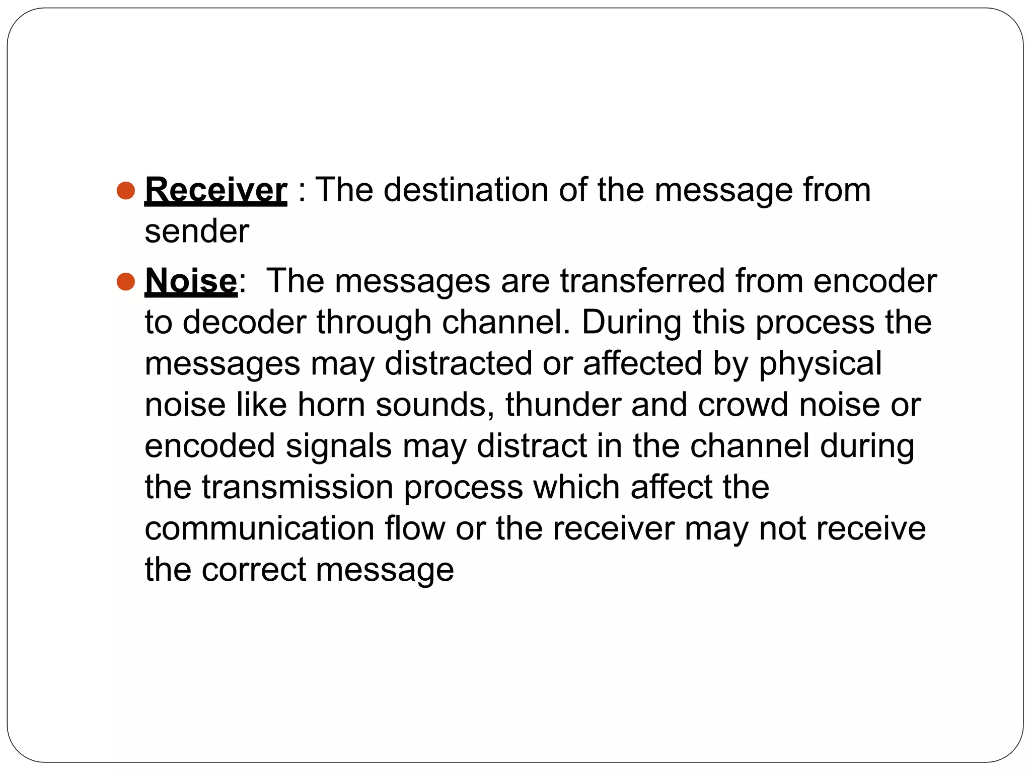 ⚫ Receiver : The destination of the message from
sender
⚫ Noise: The messages are transferred from encoder
to decoder through channel. During this process the
messages may distracted or affected by physical
noise like horn sounds, thunder and crowd noise or
encoded signals may distract in the channel during
the transmission process which affect the
communication flow or the receiver may not receive
the correct message
 