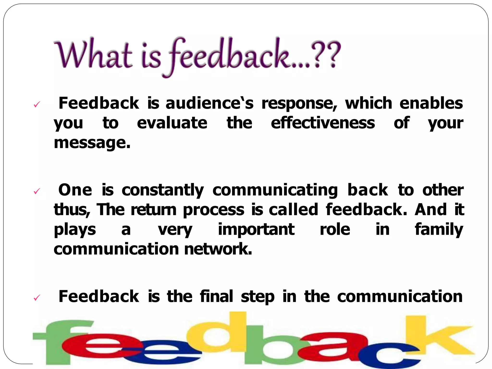  Feedback is audience‘s response, which enables
you to evaluate the effectiveness of your
message.
 One is constantly communicating back to other
thus, The return process is called feedback. And it
plays a very important role in family
communication network.
 Feedback is the final step in the communication
process.
 