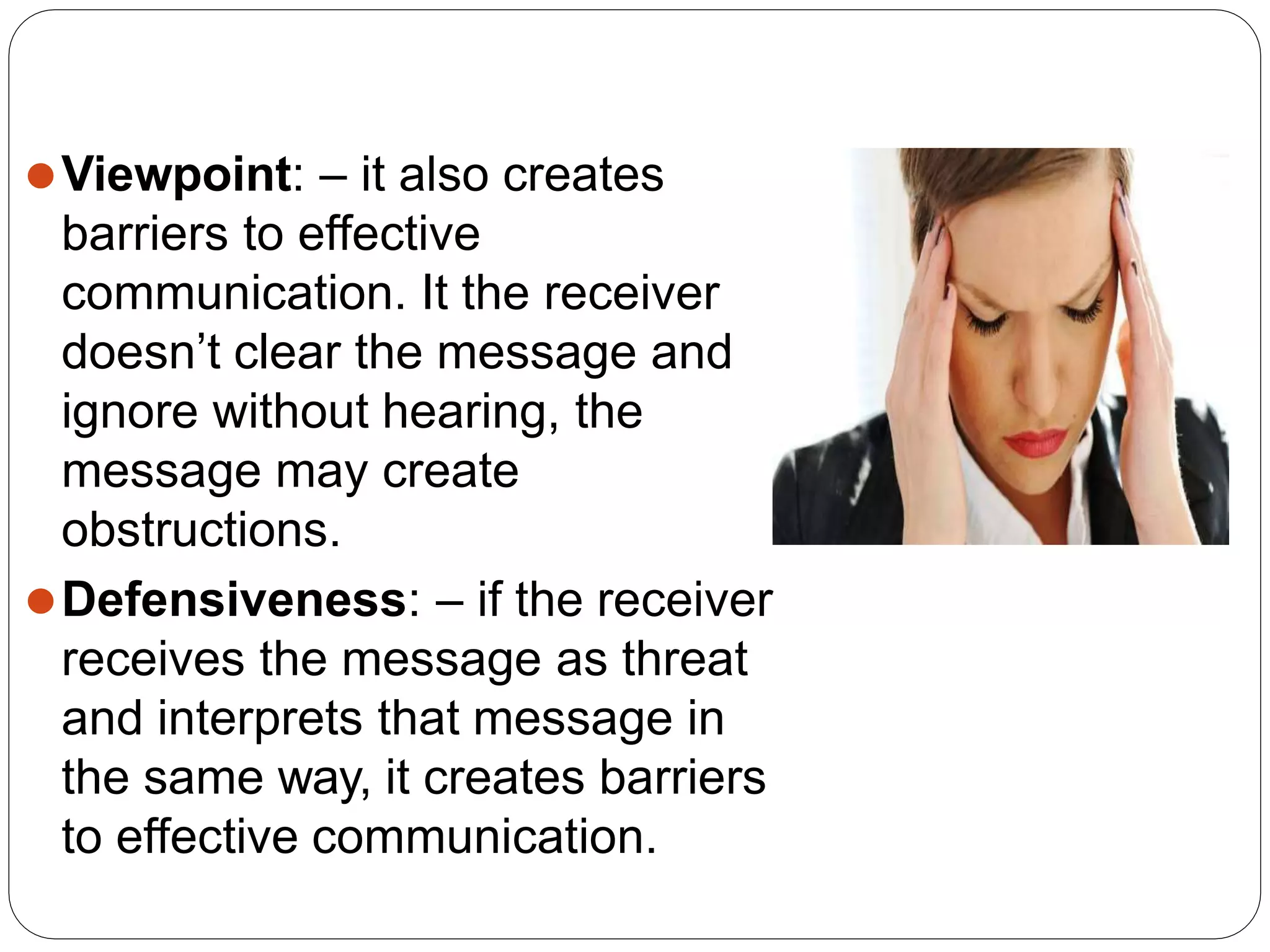 ⚫Viewpoint: – it also creates
barriers to effective
communication. It the receiver
doesn’t clear the message and
ignore without hearing, the
message may create
obstructions.
⚫Defensiveness: – if the receiver
receives the message as threat
and interprets that message in
the same way, it creates barriers
to effective communication.
 