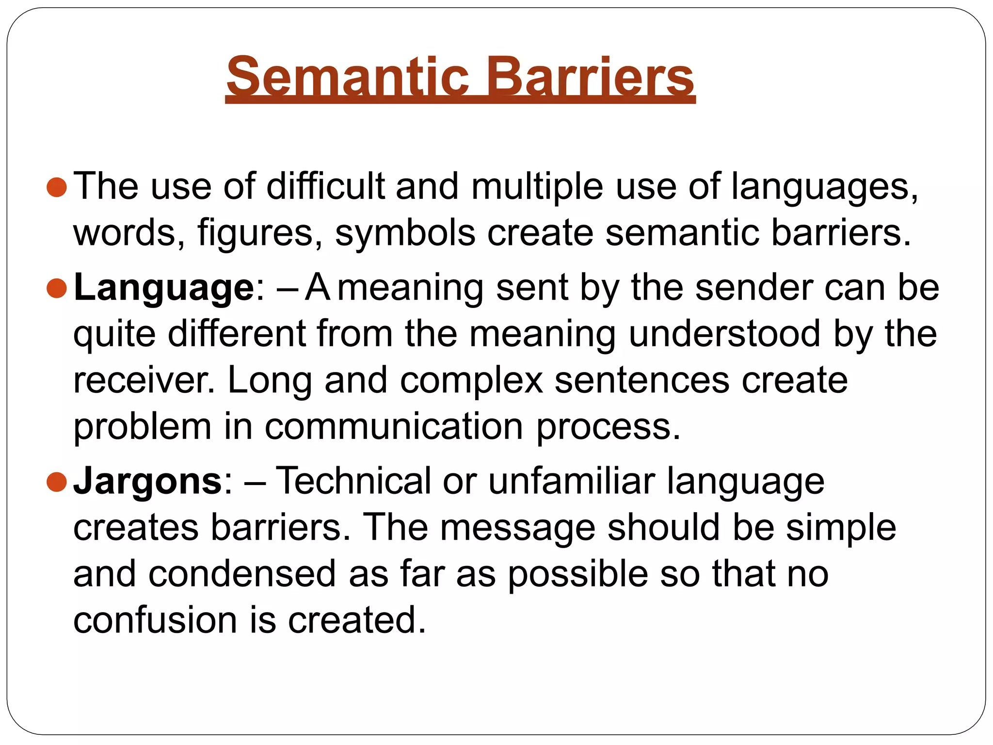 Semantic Barriers
⚫The use of difficult and multiple use of languages,
words, figures, symbols create semantic barriers.
⚫Language: – A meaning sent by the sender can be
quite different from the meaning understood by the
receiver. Long and complex sentences create
problem in communication process.
⚫Jargons: – Technical or unfamiliar language
creates barriers. The message should be simple
and condensed as far as possible so that no
confusion is created.
 