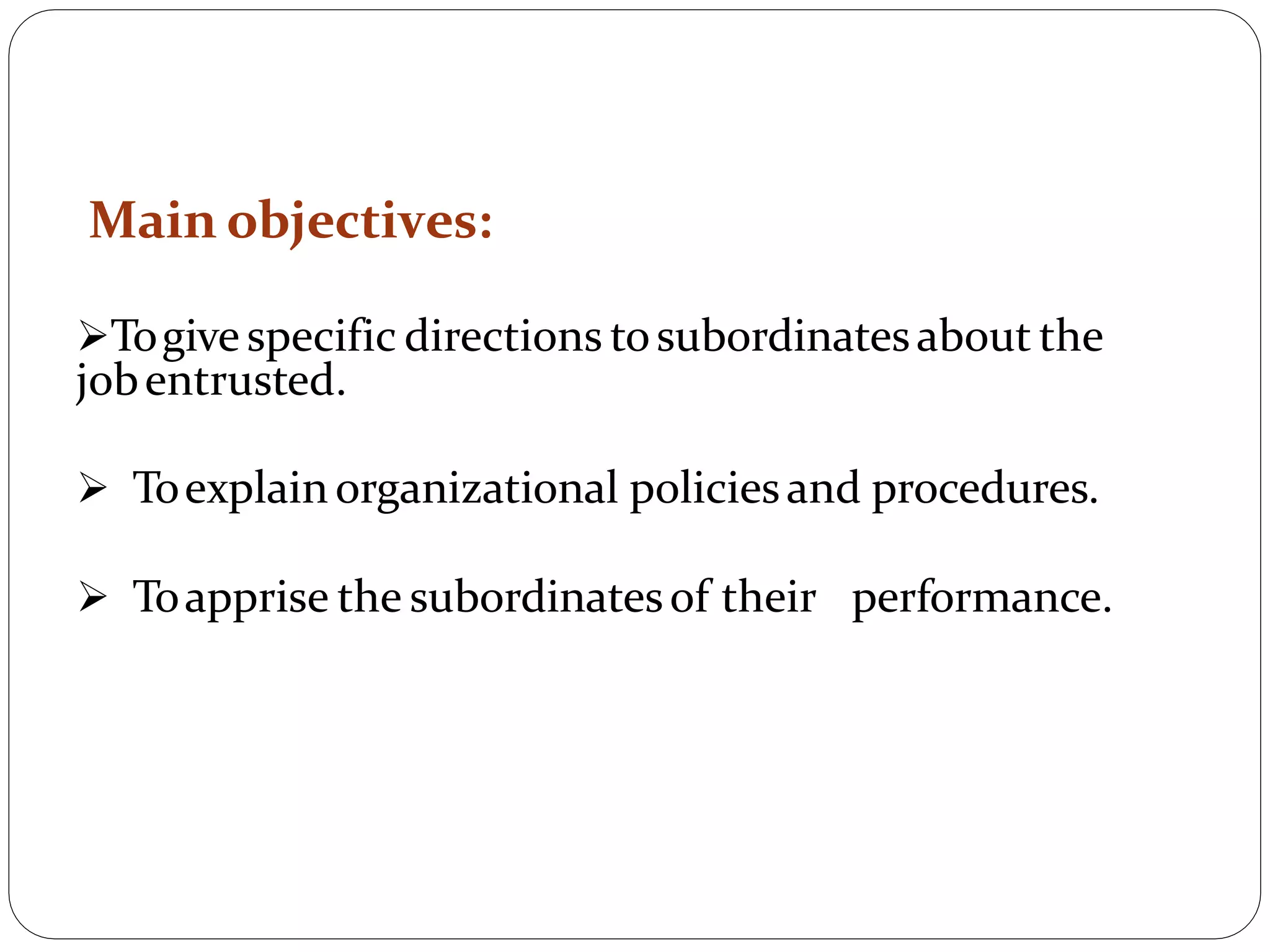 Main objectives:
Togive specific directions tosubordinatesabout the
jobentrusted.
 Toexplainorganizational policiesand procedures.
 Toapprise the subordinatesof their performance.
 