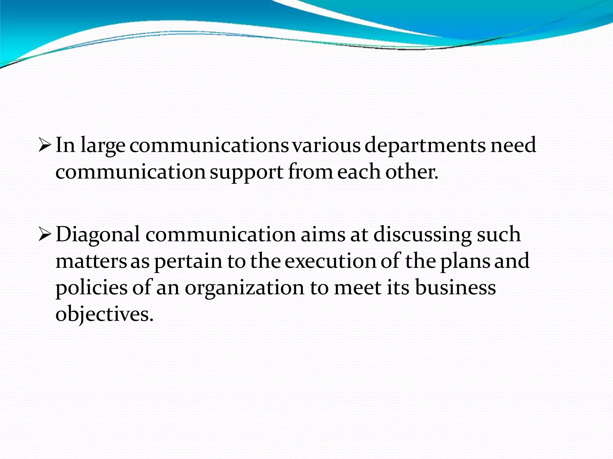 In large communicationsvariousdepartments need
communicationsupport from each other.
Diagonal communication aims at discussing such
mattersas pertain to theexecutionof the plans and
policies of an organization to meet its business
objectives.
 