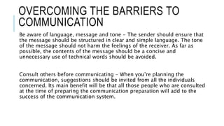 OVERCOMING THE BARRIERS TO
COMMUNICATION
Be aware of language, message and tone - The sender should ensure that
the messag...