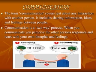 COMMUNICATION
 The term ‘communication' covers just about any interaction
with another person. It includes sharing information, ideas
and feelings between people.
 Communication is a ‘two way' process. When you
communicate you perceive the other persons responses and
react with your own thoughts and feelings.
 