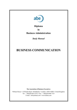 Diploma
in
Business Administration
Study Manual
BUSINESS COMMUNICATION
The Association of Business Executives
William House • 14 Worple Road • Wimbledon • London • SW19 4DD • United Kingdom
Tel: + 44(0)20 8879 1973 • Fax: + 44(0)20 8946 7153
E-mail: info@abeuk.com • www.abeuk.com
 