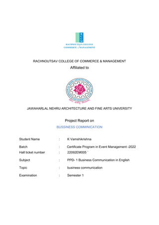 RACHNOUTSAV COLLEGE OF COMMERCE & MANAGEMENT
Affiliated to
JAWAHARLAL NEHRU ARCHITECTURE AND FINE ARTS UNIVERSITY
Project Report on
BUSSINESS COMMINICATION
Student Name : K Vamshikrishna
Batch : Certificate Program in Event Management -2022
Hall ticket number : 22092EM005 `
Subject : PPD- 1 Business Communication in English
Topic : business communication
Examination : Semester 1
 