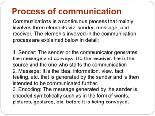 Process of communication
Communications is a continuous process that mainly
involves three elements viz. sender, message, and
receiver. The elements involved in the communication
process are explained below in detail:
1. Sender: The sender or the communicator generates
the message and conveys it to the receiver. He is the
source and the one who starts the communication
2. Message: It is the idea, information, view, fact,
feeling, etc. that is generated by the sender and is then
intended to be communicated further.
3. Encoding: The message generated by the sender is
encoded symbolically such as in the form of words,
pictures, gestures, etc. before it is being conveyed.
 
