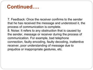 Continued….
7. Feedback: Once the receiver confirms to the sender
that he has received the message and understood it, the
process of communication is complete.
8. Noise: It refers to any obstruction that is caused by
the sender, message or receiver during the process of
communication. For example, bad telephone
connection, faulty encoding, faulty decoding, inattentive
receiver, poor understanding of message due to
prejudice or inappropriate gestures, etc.
 