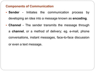 Components of Communication
 Sender - Initiates the communication process by
developing an idea into a message known as encoding.
 Channel - The sender transmits the message through
a channel, or a method of delivery; eg. e-mail, phone
conversations, instant messages, face-to-face discussion
or even a text message.
 
