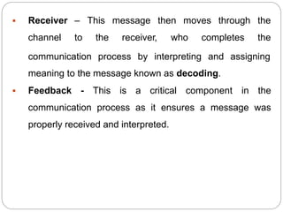  Receiver –
channel to
This message then moves through the
the receiver, who completes the
communication process by interpreting and assigning
meaning to the message known as decoding.
 Feedback - This is a critical component in the
communication process as it ensures a message was
properly received and interpreted.
 