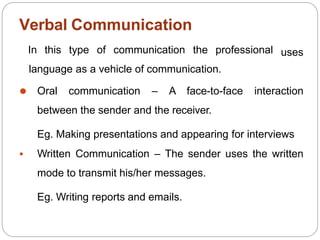 Verbal Communication
uses
In this type of communication the professional
language as a vehicle of communication.
⚫ Oral communication – A face-to-face interaction
between the sender and the receiver.
Eg. Making presentations and appearing for interviews
 Written Communication – The sender uses the written
mode to transmit his/her messages.
Eg. Writing reports and emails.
 