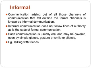 Informal
⚫ Communication arising out of all those channels of
communication that fall outside the formal channels is
known as informal communication.
⚫ Informal communication does not follow lines of authority
as is the case of formal communication.
⚫ Such communication is usually oral and may be covered
even by simple glance, gesture or smile or silence.
⚫ Eg. Talking with friends
 