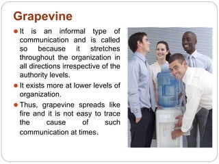 Grapevine
⚫ It is an informal type of
communication
so because
and is called
it stretches
throughout the organization in
all directions irrespective of the
authority levels.
⚫ It exists more at lower levels of
organization.
⚫ Thus, grapevine spreads like
fire and it is not easy to trace
the cause of such
communication at times.
 