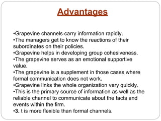 Advantages
•Grapevine channels carry information rapidly.
•The managers get to know the reactions of their
subordinates on their policies.
•Grapevine helps in developing group cohesiveness.
•The grapevine serves as an emotional supportive
value.
•The grapevine is a supplement in those cases where
formal communication does not work.
•Grapevine links the whole organization very quickly.
•This is the primary source of information as well as the
reliable channel to communicate about the facts and
events within the firm.
•3. t is more flexible than formal channels.
 