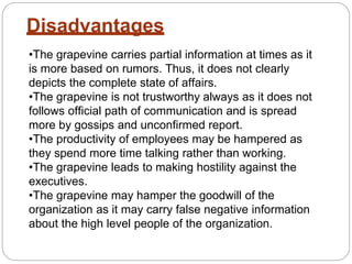 Disadvantages
•The grapevine carries partial information at times as it
is more based on rumors. Thus, it does not clearly
depicts the complete state of affairs.
•The grapevine is not trustworthy always as it does not
follows official path of communication and is spread
more by gossips and unconfirmed report.
•The productivity of employees may be hampered as
they spend more time talking rather than working.
•The grapevine leads to making hostility against the
executives.
•The grapevine may hamper the goodwill of the
organization as it may carry false negative information
about the high level people of the organization.
 
