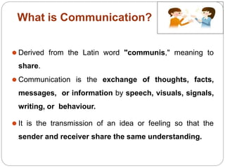What is Communication?
⚫ Derived from the Latin word "communis," meaning to
share.
⚫ Communication is the exchange of thoughts, facts,
messages, or information by speech, visuals, signals,
writing, or behaviour.
⚫ It is the transmission of an idea or feeling so that the
sender and receiver share the same understanding.
 