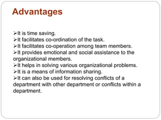 Advantages
It is time saving.
It facilitates co-ordination of the task.
It facilitates co-operation among team members.
It provides emotional and social assistance to the
organizational members.
It helps in solving various organizational problems.
It is a means of information sharing.
It can also be used for resolving conflicts of a
department with other department or conflicts within a
department.
 