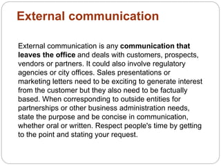 External communication
External communication is any communication that
leaves the office and deals with customers, prospects,
vendors or partners. It could also involve regulatory
agencies or city offices. Sales presentations or
marketing letters need to be exciting to generate interest
from the customer but they also need to be factually
based. When corresponding to outside entities for
partnerships or other business administration needs,
state the purpose and be concise in communication,
whether oral or written. Respect people's time by getting
to the point and stating your request.
 