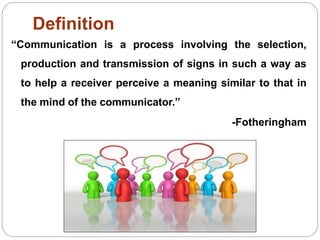 Definition
“Communication is a process involving the selection,
production and transmission of signs in such a way as
to help a receiver perceive a meaning similar to that in
the mind of the communicator.”
-Fotheringham
 