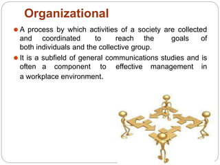 Organizational
⚫ A process by which activities of a society are collected
and coordinated to reach the goals of
both individuals and the collective group.
⚫ It is a subfield of general communications studies and is
often a component to effective management in
a workplace environment.
 