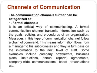 Channels of Communication
The communication channels further can be
categorized as:
1. Formal channels
It is an official way of communicating. A formal
communication channel transmits information such as
the goals, policies and procedures of an organization.
Messages in this type of communication channel follow
a chain of command. This means information flows from
a manager to his subordinates and they in turn pass on
the information to the next level of staff. Some
examples include company newsletters, business
plans, instructions, annual reports, agreements,
company-wide communications, board presentations
etc.
 