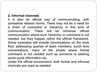 2. Informal channels
It is also an official way of communicating, with
somewhat relaxed norms. There may not be a need for
a chain of command or hierarchy in this kind of
communication. There will be immense official
communication where such hierarchy or command is not
needed, but they happen within the official framework.
Some examples will include conversations on the work
floor addressing queries of team members, lunch time
conversations, many of the emails where formal
command is not needed such as someone is seeking
some quick information etc.
Under the official environment, both formal and informal
channels are used as needed.
 