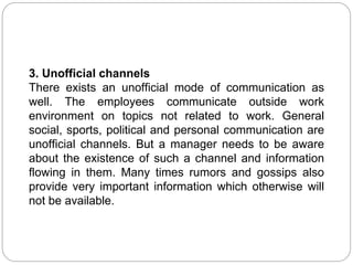 3. Unofficial channels
There exists an unofficial mode of communication as
well. The employees communicate outside work
environment on topics not related to work. General
social, sports, political and personal communication are
unofficial channels. But a manager needs to be aware
about the existence of such a channel and information
flowing in them. Many times rumors and gossips also
provide very important information which otherwise will
not be available.
 