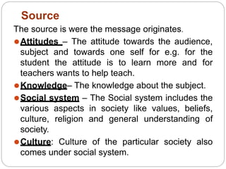 The source is were the message originates.
⚫Attitudes – The attitude towards the audience,
subject and towards one self for e.g. for the
student the attitude is to learn more and for
teachers wants to help teach.
⚫Knowledge– The knowledge about the subject.
⚫Social system – The Social system includes the
various aspects in society like values, beliefs,
culture, religion and general understanding of
society.
⚫Culture: Culture of the particular society also
comes under social system.
Source
 