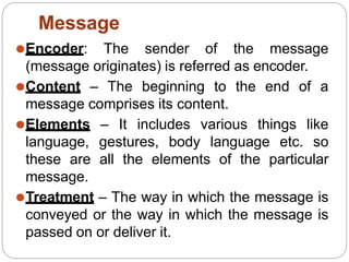 ⚫Encoder: The sender of the message
(message originates) is referred as encoder.
⚫Content – The beginning to the end of a
message comprises its content.
⚫Elements – It includes various things like
language, gestures, body language etc. so
these are all the elements of the particular
message.
⚫Treatment – The way in which the message is
conveyed or the way in which the message is
passed on or deliver it.
Message
 