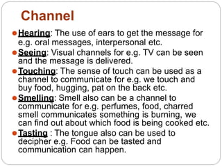 ⚫Hearing: The use of ears to get the message for
e.g. oral messages, interpersonal etc.
⚫Seeing: Visual channels for e.g. TV can be seen
and the message is delivered.
⚫Touching: The sense of touch can be used as a
channel to communicate for e.g. we touch and
buy food, hugging, pat on the back etc.
⚫Smelling: Smell also can be a channel to
communicate for e.g. perfumes, food, charred
smell communicates something is burning, we
can find out about which food is being cooked etc.
⚫Tasting : The tongue also can be used to
decipher e.g. Food can be tasted and
communication can happen.
Channel
 