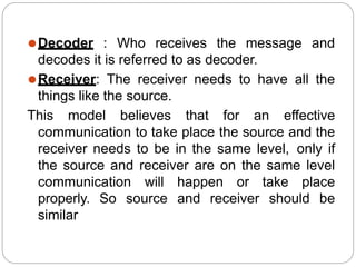 ⚫Decoder : Who receives the message and
decodes it is referred to as decoder.
⚫Receiver: The receiver needs to have all the
things like the source.
This model believes that for an effective
communication to take place the source and the
receiver needs to be in the same level, only if
the source and receiver are on the same level
communication will happen or take place
properly. So source and receiver should be
similar
 