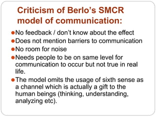 Criticism of Berlo’s SMCR
model of communication:
⚫No feedback / don’t know about the effect
⚫Does not mention barriers to communication
⚫No room for noise
⚫Needs people to be on same level for
communication to occur but not true in real
life.
⚫The model omits the usage of sixth sense as
a channel which is actually a gift to the
human beings (thinking, understanding,
analyzing etc).
 