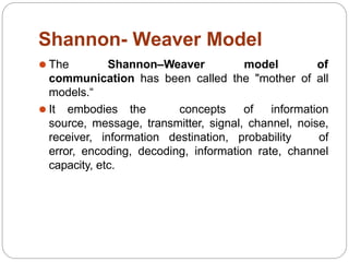 Shannon- Weaver Model
⚫ The Shannon–Weaver model of
communication has been called the "mother of all
models.“
⚫ It embodies the concepts of information
source, message, transmitter, signal, channel, noise,
receiver, information destination, probability of
error, encoding, decoding, information rate, channel
capacity, etc.
 