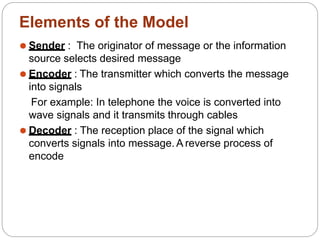 Elements of the Model
⚫ Sender : The originator of message or the information
source selects desired message
⚫ Encoder : The transmitter which converts the message
into signals
For example: In telephone the voice is converted into
wave signals and it transmits through cables
⚫ Decoder : The reception place of the signal which
converts signals into message. A reverse process of
encode
 
