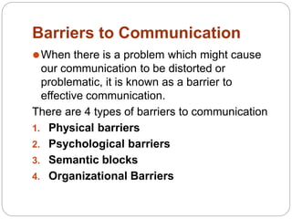 Barriers to Communication
⚫When there is a problem which might cause
our communication to be distorted or
problematic, it is known as a barrier to
effective communication.
There are 4 types of barriers to communication
1. Physical barriers
2. Psychological barriers
3. Semantic blocks
4. Organizational Barriers
 