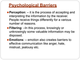 Psychological Barriers
⚫Perception: – it is the process of accepting and
interpreting the information by the receiver.
People receive things differently for a various
number of reasons.
⚫Filtering: –In this process, knowingly or
unknowingly some valuable information may be
disposed.
⚫Emotions: – emotion also creates barriers to
effective communication like anger, hate,
mistrust, jealousy etc.
 