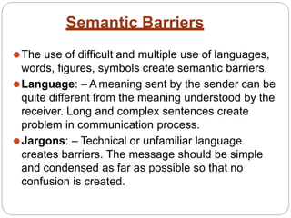 Semantic Barriers
⚫The use of difficult and multiple use of languages,
words, figures, symbols create semantic barriers.
⚫Language: – A meaning sent by the sender can be
quite different from the meaning understood by the
receiver. Long and complex sentences create
problem in communication process.
⚫Jargons: – Technical or unfamiliar language
creates barriers. The message should be simple
and condensed as far as possible so that no
confusion is created.
 