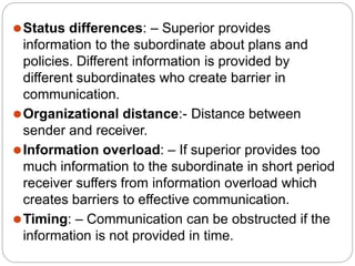 ⚫Status differences: – Superior provides
information to the subordinate about plans and
policies. Different information is provided by
different subordinates who create barrier in
communication.
⚫Organizational distance:- Distance between
sender and receiver.
⚫Information overload: – If superior provides too
much information to the subordinate in short period
receiver suffers from information overload which
creates barriers to effective communication.
⚫Timing: – Communication can be obstructed if the
information is not provided in time.
 