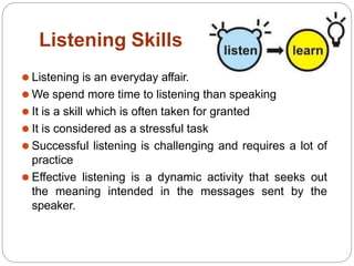 Listening Skills
⚫ Listening is an everyday affair.
⚫ We spend more time to listening than speaking
⚫ It is a skill which is often taken for granted
⚫ It is considered as a stressful task
⚫ Successful listening is challenging and requires a lot of
practice
⚫ Effective listening is a dynamic activity that seeks out
the meaning intended in the messages sent by the
speaker.
 