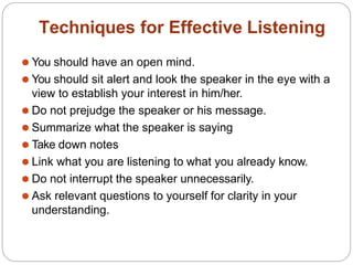 Techniques for Effective Listening
⚫ You should have an open mind.
⚫ You should sit alert and look the speaker in the eye with a
view to establish your interest in him/her.
⚫ Do not prejudge the speaker or his message.
⚫ Summarize what the speaker is saying
⚫ Take down notes
⚫ Link what you are listening to what you already know.
⚫ Do not interrupt the speaker unnecessarily.
⚫ Ask relevant questions to yourself for clarity in your
understanding.
 