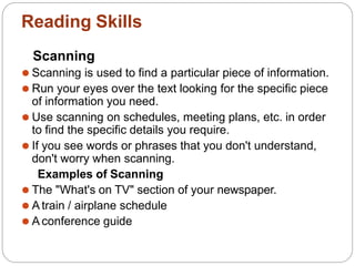 Reading Skills
Scanning
⚫ Scanning is used to find a particular piece of information.
⚫ Run your eyes over the text looking for the specific piece
of information you need.
⚫ Use scanning on schedules, meeting plans, etc. in order
to find the specific details you require.
⚫ If you see words or phrases that you don't understand,
don't worry when scanning.
Examples of Scanning
⚫ The "What's on TV" section of your newspaper.
⚫ A train / airplane schedule
⚫ A conference guide
 